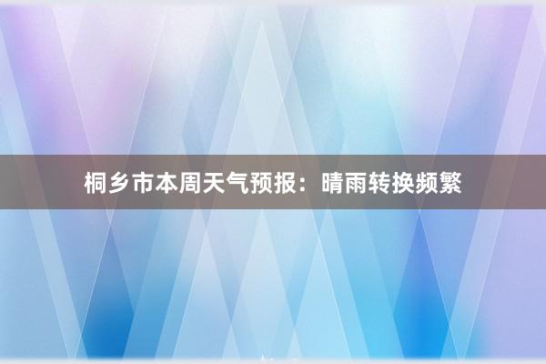 桐乡市本周天气预报：晴雨转换频繁